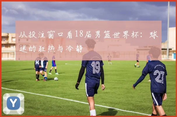 从投注窗口看18届男篮世界杯：球迷的狂热与冷静