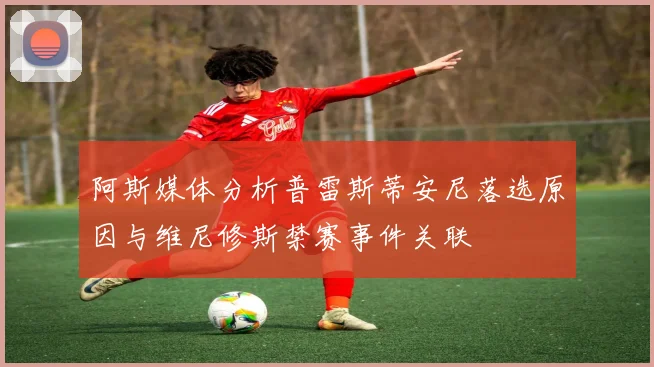 阿斯媒体分析普雷斯蒂安尼落选原因与维尼修斯禁赛事件关联