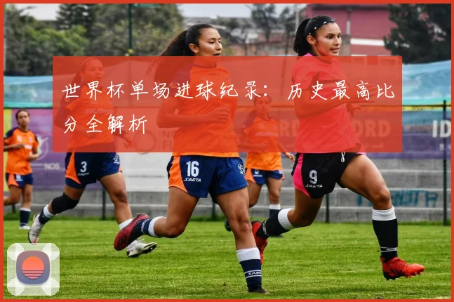 世界杯单场进球纪录：历史最高比分全解析